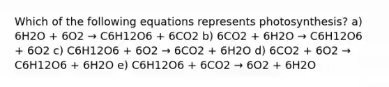 Which of the following equations represents photosynthesis? a) 6H2O + 6O2 → C6H12O6 + 6CO2 b) 6CO2 + 6H2O → C6H12O6 + 6O2 c) C6H12O6 + 6O2 → 6CO2 + 6H2O d) 6CO2 + 6O2 → C6H12O6 + 6H2O e) C6H12O6 + 6CO2 → 6O2 + 6H2O