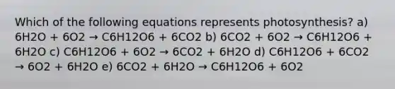 Which of the following equations represents photosynthesis? a) 6H2O + 6O2 → C6H12O6 + 6CO2 b) 6CO2 + 6O2 → C6H12O6 + 6H2O c) C6H12O6 + 6O2 → 6CO2 + 6H2O d) C6H12O6 + 6CO2 → 6O2 + 6H2O e) 6CO2 + 6H2O → C6H12O6 + 6O2