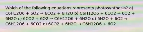 Which of the following equations represents photosynthesis? a) C6H12O6 + 6O2 → 6CO2 + 6H2O b) C6H12O6 + 6CO2 → 6O2 + 6H2O c) 6CO2 + 6O2 → C6H12O6 + 6H2O d) 6H2O + 6O2 → C6H12O6 + 6CO2 e) 6CO2 + 6H2O → C6H12O6 + 6O2