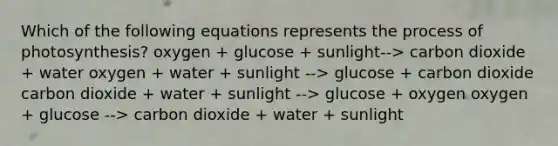 Which of the following equations represents the process of photosynthesis? oxygen + glucose + sunlight--> carbon dioxide + water oxygen + water + sunlight --> glucose + carbon dioxide carbon dioxide + water + sunlight --> glucose + oxygen oxygen + glucose --> carbon dioxide + water + sunlight