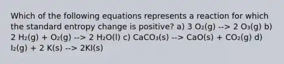 Which of the following equations represents a reaction for which the standard entropy change is positive? a) 3 O₂(g) --> 2 O₃(g) b) 2 H₂(g) + O₂(g) --> 2 H₂O(l) c) CaCO₃(s) --> CaO(s) + CO₂(g) d) I₂(g) + 2 K(s) --> 2KI(s)