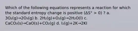 Which of the following equations represents a reaction for which the standard entropy change is positive (ΔS° > 0) ? a. 3O₂(g)→2O₃(g) b. 2H₂(g)+O₂(g)→2H₂O(l) c. CaCO₃(s)→CaO(s)+CO₂(g) d. I₂(g)+2K→2KI