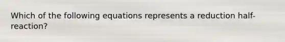 Which of the following equations represents a reduction half-reaction?