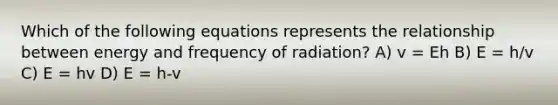 Which of the following equations represents the relationship between energy and frequency of radiation? A) v = Eh B) E = h/v C) E = hv D) E = h-v