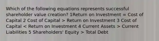 Which of the following equations represents successful shareholder value creation? 1Return on Investment = Cost of Capital 2 Cost of Capital > Return on Investment 3 Cost of Capital Current Liabilities 5 Shareholders' Equity > Total Debt