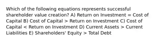 Which of the following equations represents successful shareholder value creation? A) Return on Investment = Cost of Capital B) Cost of Capital > Return on Investment C) Cost of Capital Current Liabilities E) Shareholders' Equity > Total Debt