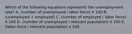 Which of the following equations represents the unemployment rate? A. (number of unemployed / labor force) X 100 B. (unemployed + employed) C. (number of employed / labor force) X 100 D. (number of unemployed / relevant population) X 100 E. (labor force / relevant population) x 100