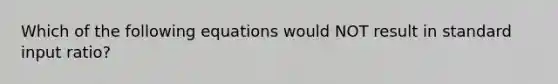 Which of the following equations would NOT result in standard input ratio?