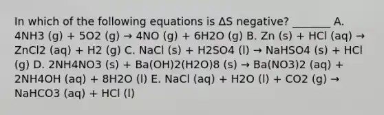 In which of the following equations is ΔS negative? _______ A. 4NH3 (g) + 5O2 (g) → 4NO (g) + 6H2O (g) B. Zn (s) + HCl (aq) → ZnCl2 (aq) + H2 (g) C. NaCl (s) + H2SO4 (l) → NaHSO4 (s) + HCl (g) D. 2NH4NO3 (s) + Ba(OH)2(H2O)8 (s) → Ba(NO3)2 (aq) + 2NH4OH (aq) + 8H2O (l) E. NaCl (aq) + H2O (l) + CO2 (g) → NaHCO3 (aq) + HCl (l)