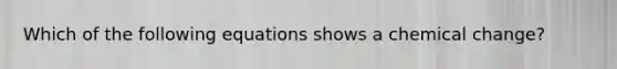 Which of the following equations shows a chemical change?