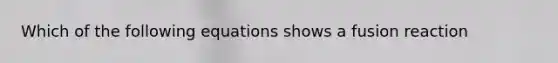 Which of the following equations shows a fusion reaction