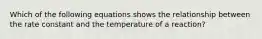 Which of the following equations shows the relationship between the rate constant and the temperature of a reaction?