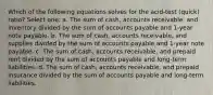 Which of the following equations solves for the acid-test (quick) ratio? Select one: a. The sum of cash, accounts receivable, and inventory divided by the sum of accounts payable and 1-year note payable. b. The sum of cash, accounts receivable, and supplies divided by the sum of accounts payable and 1-year note payable. c. The sum of cash, accounts receivable, and prepaid rent divided by the sum of accounts payable and long-term liabilities. d. The sum of cash, accounts receivable, and prepaid insurance divided by the sum of accounts payable and long-term liabilities.