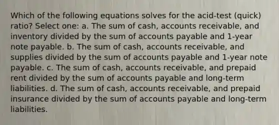 Which of the following equations solves for the acid-test (quick) ratio? Select one: a. The sum of cash, accounts receivable, and inventory divided by the sum of accounts payable and 1-year note payable. b. The sum of cash, accounts receivable, and supplies divided by the sum of accounts payable and 1-year note payable. c. The sum of cash, accounts receivable, and prepaid rent divided by the sum of accounts payable and long-term liabilities. d. The sum of cash, accounts receivable, and prepaid insurance divided by the sum of accounts payable and long-term liabilities.