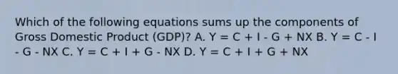 Which of the following equations sums up the components of Gross Domestic Product​ (GDP)? A. Y = C + I - G + NX B. Y = C - I - G - NX C. Y = C + I + G - NX D. Y = C + I + G + NX