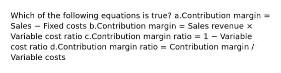 Which of the following equations is true? a.Contribution margin = Sales − Fixed costs b.Contribution margin = Sales revenue × Variable cost ratio c.Contribution margin ratio = 1 − Variable cost ratio d.Contribution margin ratio = Contribution margin / Variable costs