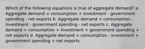 Which of the following equations is true of aggregate demand? a. Aggregate demand = consumption + investment - government spending - net exports b. Aggregate demand = consumption - investment - government spending - net exports c. Aggregate demand = consumption + investment + government spending + net exports d. Aggregate demand = consumption - investment + government spending + net exports