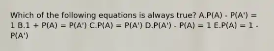 Which of the following equations is always true? A.P(A) - P(A') = 1 B.1 + P(A) = P(A') C.P(A) = P(A') D.P(A') - P(A) = 1 E.P(A) = 1 - P(A')