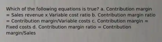 Which of the following equations is true? a. Contribution margin = Sales revenue x Variable cost ratio b. Contribution margin ratio = Contribution margin/Variable costs c. Contribution margin = Fixed costs d. Contribution margin ratio = Contribution margin/Sales