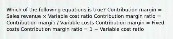 Which of the following equations is true? Contribution margin = Sales revenue × Variable cost ratio Contribution margin ratio = Contribution margin / Variable costs Contribution margin = Fixed costs Contribution margin ratio = 1 − Variable cost ratio