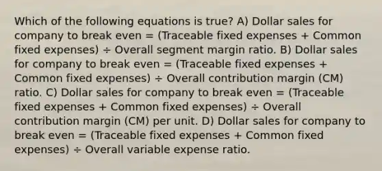 Which of the following equations is true? A) Dollar sales for company to break even = (Traceable fixed expenses + Common fixed expenses) ÷ Overall segment margin ratio. B) Dollar sales for company to break even = (Traceable fixed expenses + Common fixed expenses) ÷ Overall contribution margin (CM) ratio. C) Dollar sales for company to break even = (Traceable fixed expenses + Common fixed expenses) ÷ Overall contribution margin (CM) per unit. D) Dollar sales for company to break even = (Traceable fixed expenses + Common fixed expenses) ÷ Overall variable expense ratio.