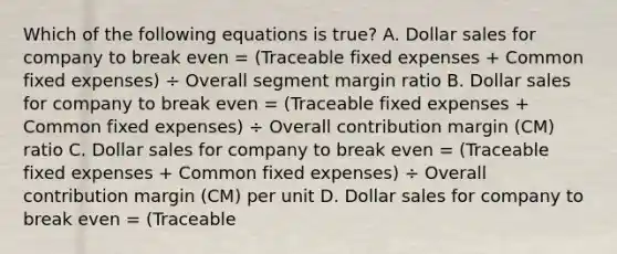 Which of the following equations is true? A. Dollar sales for company to break even = (Traceable fixed expenses + Common fixed expenses) ÷ Overall segment margin ratio B. Dollar sales for company to break even = (Traceable fixed expenses + Common fixed expenses) ÷ Overall contribution margin (CM) ratio C. Dollar sales for company to break even = (Traceable fixed expenses + Common fixed expenses) ÷ Overall contribution margin (CM) per unit D. Dollar sales for company to break even = (Traceable