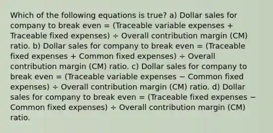 Which of the following equations is true? a) Dollar sales for company to break even = (Traceable variable expenses + Traceable fixed expenses) ÷ Overall contribution margin (CM) ratio. b) Dollar sales for company to break even = (Traceable fixed expenses + Common fixed expenses) ÷ Overall contribution margin (CM) ratio. c) Dollar sales for company to break even = (Traceable variable expenses − Common fixed expenses) ÷ Overall contribution margin (CM) ratio. d) Dollar sales for company to break even = (Traceable fixed expenses − Common fixed expenses) ÷ Overall contribution margin (CM) ratio.