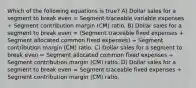 Which of the following equations is true? A) Dollar sales for a segment to break even = Segment traceable variable expenses ÷ Segment contribution margin (CM) ratio. B) Dollar sales for a segment to break even = (Segment traceable fixed expenses + Segment allocated common fixed expenses) ÷ Segment contribution margin (CM) ratio. C) Dollar sales for a segment to break even = Segment allocated common fixed expenses ÷ Segment contribution margin (CM) ratio. D) Dollar sales for a segment to break even = Segment traceable fixed expenses ÷ Segment contribution margin (CM) ratio.