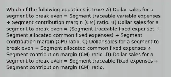 Which of the following equations is true? A) Dollar sales for a segment to break even = Segment traceable variable expenses ÷ Segment contribution margin (CM) ratio. B) Dollar sales for a segment to break even = (Segment traceable fixed expenses + Segment allocated common fixed expenses) ÷ Segment contribution margin (CM) ratio. C) Dollar sales for a segment to break even = Segment allocated common fixed expenses ÷ Segment contribution margin (CM) ratio. D) Dollar sales for a segment to break even = Segment traceable fixed expenses ÷ Segment contribution margin (CM) ratio.