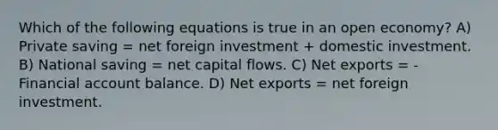 Which of the following equations is true in an open economy? A) Private saving = net foreign investment + domestic investment. B) National saving = net capital flows. C) Net exports = -Financial account balance. D) Net exports = net foreign investment.