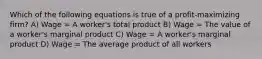 Which of the following equations is true of a profit-maximizing firm? A) Wage = A worker's total product B) Wage = The value of a worker's marginal product C) Wage = A worker's marginal product D) Wage = The average product of all workers