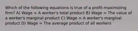 Which of the following equations is true of a profit-maximizing firm? A) Wage = A worker's total product B) Wage = The value of a worker's marginal product C) Wage = A worker's marginal product D) Wage = The average product of all workers