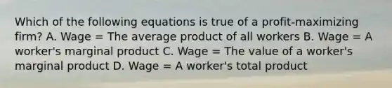 Which of the following equations is true of a profit-maximizing firm? A. Wage = The average product of all workers B. Wage = A worker's marginal product C. Wage = The value of a worker's marginal product D. Wage = A worker's total product