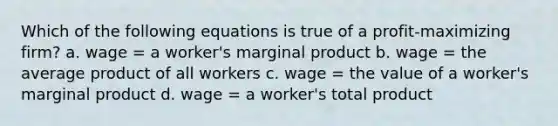 Which of the following equations is true of a profit-maximizing firm? a. wage = a worker's marginal product b. wage = the average product of all workers c. wage = the value of a worker's marginal product d. wage = a worker's total product