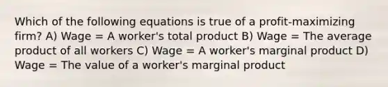 Which of the following equations is true of a profit-maximizing firm? A) Wage = A worker's total product B) Wage = The average product of all workers C) Wage = A worker's marginal product D) Wage = The value of a worker's marginal product