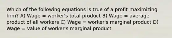 Which of the following equations is true of a profit-maximizing firm? A) Wage = worker's total product B) Wage = average product of all workers C) Wage = worker's marginal product D) Wage = value of worker's marginal product