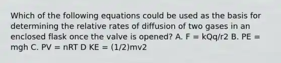 Which of the following equations could be used as the basis for determining the relative rates of diffusion of two gases in an enclosed flask once the valve is opened? A. F = kQq/r2 B. PE = mgh C. PV = nRT D KE = (1/2)mv2