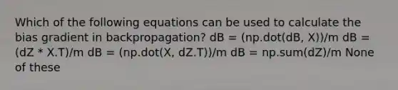 Which of the following equations can be used to calculate the bias gradient in backpropagation? dB = (np.dot(dB, X))/m dB = (dZ * X.T)/m dB = (np.dot(X, dZ.T))/m dB = np.sum(dZ)/m None of these