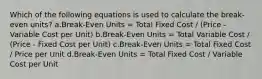 Which of the following equations is used to calculate the break-even units? a.Break-Even Units = Total Fixed Cost / (Price - Variable Cost per Unit) b.Break-Even Units = Total Variable Cost / (Price - Fixed Cost per Unit) c.Break-Even Units = Total Fixed Cost / Price per Unit d.Break-Even Units = Total Fixed Cost / Variable Cost per Unit