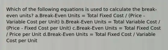 Which of the following equations is used to calculate the break-even units? a.Break-Even Units = Total Fixed Cost / (Price - Variable Cost per Unit) b.Break-Even Units = Total Variable Cost / (Price - Fixed Cost per Unit) c.Break-Even Units = Total Fixed Cost / Price per Unit d.Break-Even Units = Total Fixed Cost / Variable Cost per Unit