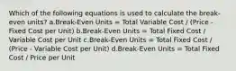 Which of the following equations is used to calculate the break-even units? a.Break-Even Units = Total Variable Cost / (Price - Fixed Cost per Unit) b.Break-Even Units = Total Fixed Cost / Variable Cost per Unit c.Break-Even Units = Total Fixed Cost / (Price - Variable Cost per Unit) d.Break-Even Units = Total Fixed Cost / Price per Unit