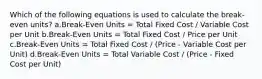 Which of the following equations is used to calculate the break-even units? a.Break-Even Units = Total Fixed Cost / Variable Cost per Unit b.Break-Even Units = Total Fixed Cost / Price per Unit c.Break-Even Units = Total Fixed Cost / (Price - Variable Cost per Unit) d.Break-Even Units = Total Variable Cost / (Price - Fixed Cost per Unit)