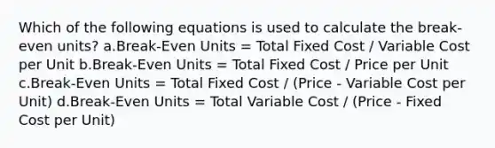 Which of the following equations is used to calculate the break-even units? a.Break-Even Units = Total Fixed Cost / Variable Cost per Unit b.Break-Even Units = Total Fixed Cost / Price per Unit c.Break-Even Units = Total Fixed Cost / (Price - Variable Cost per Unit) d.Break-Even Units = Total Variable Cost / (Price - Fixed Cost per Unit)