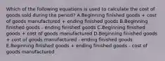 Which of the following equations is used to calculate the cost of goods sold during the period? A.Beginning finished goods + cost of goods manufactured + ending finished goods B.Beginning finished goods - ending finished goods C.Beginning finished goods + cost of goods manufactured D.Beginning finished goods + cost of goods manufactured - ending finished goods E.Beginning finished goods + ending finished goods - cost of goods manufactured