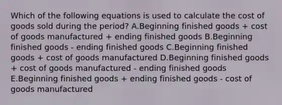 Which of the following equations is used to calculate the cost of goods sold during the period? A.Beginning finished goods + cost of goods manufactured + ending finished goods B.Beginning finished goods - ending finished goods C.Beginning finished goods + cost of goods manufactured D.Beginning finished goods + cost of goods manufactured - ending finished goods E.Beginning finished goods + ending finished goods - cost of goods manufactured