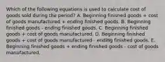 Which of the following equations is used to calculate cost of goods sold during the period? A. Beginning finished goods + cost of goods manufactured + ending finished goods. B. Beginning finished goods - ending finished goods. C. Beginning finished goods + cost of goods manufactured. D. Beginning finished goods + cost of goods manufactured - ending finished goods. E. Beginning finished goods + ending finished goods - cost of goods manufactured.