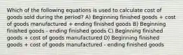 Which of the following equations is used to calculate cost of goods sold during the period? A) Beginning finished goods + cost of goods manufactured + ending finished goods B) Beginning finished goods - ending finished goods C) Beginning finished goods + cost of goods manufactured D) Beginning finished goods + cost of goods manufactured - ending finished goods