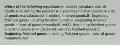 Which of the following equations is used to calculate cost of goods sold during the period? A. Beginning finished goods + cost of goods manufactured + ending finished goods.B. Beginning finished goods - ending finished goods.C. Beginning finished goods + cost of goods manufactured.D. Beginning finished goods + cost of goods manufactured - ending finished goods.E. Beginning finished goods + ending finished goods - cost of goods manufactured.