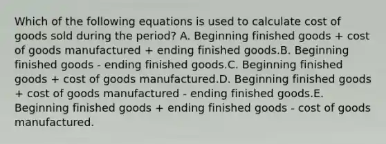 Which of the following equations is used to calculate cost of goods sold during the period? A. Beginning finished goods + cost of goods manufactured + ending finished goods.B. Beginning finished goods - ending finished goods.C. Beginning finished goods + cost of goods manufactured.D. Beginning finished goods + cost of goods manufactured - ending finished goods.E. Beginning finished goods + ending finished goods - cost of goods manufactured.