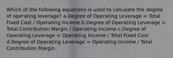 Which of the following equations is used to calculate the degree of operating leverage? a.Degree of Operating Leverage = Total Fixed Cost / Operating Income b.Degree of Operating Leverage = Total Contribution Margin / Operating Income c.Degree of Operating Leverage = Operating Income / Total Fixed Cost d.Degree of Operating Leverage = Operating Income / Total Contribution Margin